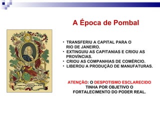 TRANSFERIU A CAPITAL PARA O RIO DE JANEIRO. EXTINGUIU AS CAPITANIAS E CRIOU AS PROVÍNCIAS. CRIOU AS COMPANHIAS DE COMÉRCIO. LIBEROU A PRODUÇÃO DE MANUFATURAS. A Época de Pombal  ATENÇÃO : O  DESPOTISMO ESCLARECIDO  TINHA POR OBJETIVO O FORTALECIMENTO DO PODER REAL. 