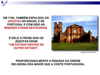 É DELE A FRASE QUE OS JESUÍTAS ERAM “ UM ESTADO DENTRO DE OUTRO ESTADO ”. PROPORCIONALMENTE A RIQUEZA DA ORDEM RELIGIOSA ERA MAIOR QUE A CORTE PORTUGUESA. EM 1760, TAMBÉM EXPULSOU OS  JESUÍTAS  DO BRASIL E DE PORTUGAL E COM ISSO AS  MISSÕES FORAM DESTRUÍDAS . RUÍNAS DAS MISSÕES  