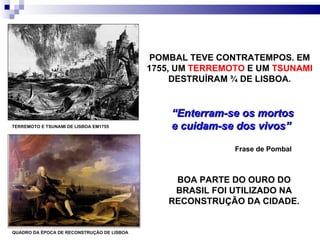 POMBAL TEVE CONTRATEMPOS. EM 1755, UM  TERREMOTO  E UM  TSUNAMI  DESTRUÍRAM ¾ DE LISBOA. TERREMOTO E TSUNAMI DE LISBOA EM1755 BOA PARTE DO OURO DO BRASIL FOI UTILIZADO NA RECONSTRUÇÃO DA CIDADE. “ Enterram-se os mortos e cuidam-se dos vivos”  Frase de Pombal  QUADRO DA ÉPOCA DE RECONSTRUÇÃO DE LISBOA 