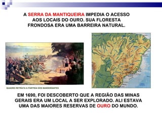 EM 1690, FOI DESCOBERTO QUE A REGIÃO DAS MINAS GERAIS ERA UM LOCAL A SER EXPLORADO. ALI ESTAVA UMA DAS MAIORES RESERVAS DE  OURO  DO MUNDO. QUADRO RETRATA A PARTIDA DOS BANDEIRANTES A  SERRA DA MANTIQUEIRA  IMPEDIA O ACESSO AOS LOCAIS DO OURO. SUA FLORESTA FRONDOSA ERA UMA BARREIRA NATURAL. 