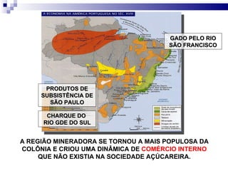 A REGIÃO MINERADORA SE TORNOU A MAIS POPULOSA DA COLÔNIA E CRIOU UMA DINÂMICA DE  COMÉRCIO INTERNO  QUE NÃO EXISTIA NA SOCIEDADE AÇÚCAREIRA. GADO PELO RIO SÃO FRANCISCO PRODUTOS DE SUBSISTÊNCIA DE SÃO PAULO CHARQUE DO  RIO GDE DO SUL 