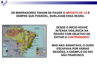 MAS NÃO ADIANTAVA, O OURO ESCAPAVA POR VÁRIAS REGIÕES, A EXEMPLO DO RIO SÃO FRANCISCO. DESDE O INÍCIO HOUVE INTENSA VIGILÂNCIA NA REGIÃO COM OBJETIVO DE EVITAR O  CONTRABANDO . OS MINERADORES TINHAM DE PAGAR O  IMPOSTO DE 1/5  E SEMPRE QUE POSSÍVEL, BURLAVAM ESSA REGRA. 