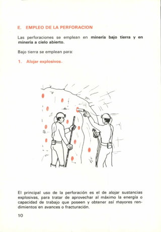 E. EMPLEO DE LA PERFORACION
Las perforaciones se emplean en minería bajo tierra y en
minería a cielo abierto.
Bajo tierra se emplean para:
El principal uso de la perforación es el de alojar sustancias
explosivas, para tratar de aprovechar al máximo la energía o
capacidad de trabajo que poseen y obtener así mayores ren-
dimientos en avances o fracturación.
10
 