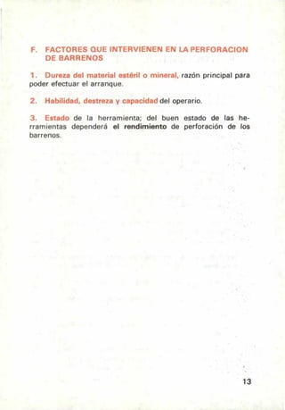 F. FACTORES QUE INTERVIENEN EN LA PERFORACION
DE BARRENOS
1. Dureza del material estéril o mineral, razón principal para
poder efectuar el arranque.
2. Habilidad, destreza y capacidad del operario.
3. Estado de la herramienta; del buen estado de las he-
rramientas dependerá el rendimiento de perforación de los
barrenos.
13
 