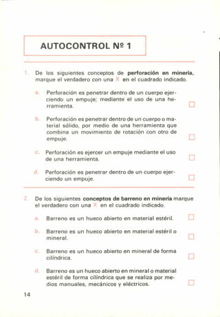 AUTOCONTROL N2 1
De los siguientes conceptos de perforación en minería,
marque el verdadero con una en el cuadrado indicado.
Perforación es penetrar dentro de un cuerpo ejer-
ciendo un empuje; mediante el uso de una he-
rramienta.
Perforación es penetrar dentro de un cuerpo o ma-
terial sólido, por medio de una herramienta que
combina un movimiento de rotación con otro de
empuje.
Perforación es ejercer un empuje mediante el uso
de una herramienta.
Perforación es penetrar dentro de un cuerpo ejer-
ciendo un empuje.
De los siguientes conceptos de barreno en minería marque
el verdadero con una en el cuadrado indicado.
Barreno es un hueco abierto en material estéril.
Barreno es un hueco abierto en material estéril o
mineral.
Barreno es un hueco abierto en mineral de forma
cilíndrica.
Barreno es un hueco abierto en mineral o material
estéril de forma cilíndrica que se realiza por me-
dios manuales, mecánicos y eléctricos.
14
 