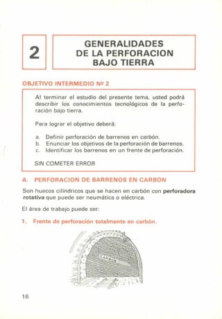 2
GENERALIDADES
DE LA PERFORACION
BAJO TIERRA
OBJETIVO INTERMEDIO Nº 2
Al terminar el estudio del presente tema, usted podrá
describir los conocimientos tecnológicos de la perfo-
ración bajo tierra.
Para lograr el objetivo deberá:
a. Definir perforación de barrenos en carbón.
b. Enunciar los objetivos de la perforación de barrenos.
c. Identificar los barrenos en un frente de perforación.
SIN COMETER ERROR
A. PERFORACION DE BARRENOS EN CARBON
Son huecos cilíndricos que se hacen en carbón con perforadora
rotativa que puede ser neumática o eléctrica.
El área de trabajo puede ser:
1. Frente de perforación totalmente en carbón.
16
 