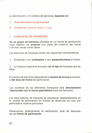 La distribución y el número de barrenos depende del:
1. airea del trente de perforación.
2. Dureza del material estéril o roca.
1. CONCEPTO DE FRANQUEO
Es un grupo de barrenos ubicados en un frente de perforación
cuyo objetivo es arrancar una parte del material del frente
y formar varias caras libres.
Los barrenos de franqueo tienen las siguientes características:
Presentan una inclinación o son perpendiculares al frente.
La longitud estará de acuerdo con el tipo de franqueo que se
elige.
El número de barrenos depende de la dureza de la roca omineral,
y del área del frente de perforación.
Los nombres de los diferentes franqueos está directamente
relacionada con la forma geométrica entre los barrenos.
Los tipos básicos de franqueo se estudiarán detalladamente en
la unidad de perforación en frentes de desarrollo en roca con
perforadora rotativa-percusiva.
Observemos gráficamente la perforación total de barrenos
en un frente de perforación.
22
 