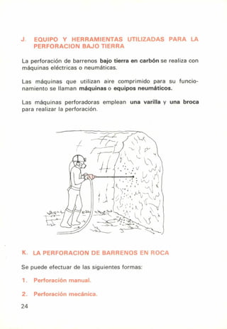 J. EQUIPO Y HERRAMIENTAS UTILIZADAS PARA LA
PERFORACION BAJO TIERRA
La perforación de barrenos bajo tierra en carbón se realiza con
máquinas eléctricas o neumáticas.
Las máquinas que utilizan aire comprimido para su funcio-
namiento se llaman máquinas o equipos neumáticos.
Las máquinas perforadoras emplean una varilla y una broca
para realizar la perforación.
K. LA PERFORACION DE BARRENOS EN ROCA
Se puede efectuar de las siguientes formas:
1. Perforación manual.
2. Perforación mecánica.
24
 