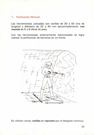 1. Perforación Manual.
Las herramientas utilizadas son varillas de 30 a 50 cros de
longitud y diámetro de 32 a 40 mm aproximadamente; una
maceta de 6 a 8 libras de peso.
Con las herramientas anteriormente mencionadas se logra
realizar la perforación de barrenos en un frente.
Se utilizan varias varillas de repuesto por el desgaste continuo.
25
 