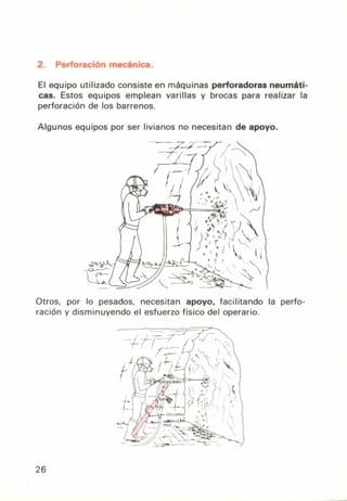 2. Perforación mecánica.
El equipo utilizado consiste en máquinas perforadoras neumáti-
cas. Estos equipos emplean varillas y brocas para realizar la
perforación de los barrenos.
Algunos equipos por ser livianos no necesitan de apoyo.
Otros, por lo pesados, necesitan apoyo, facilitando la perfo-
ración y disminuyendo el esfuerzo físico del operario.
26
 