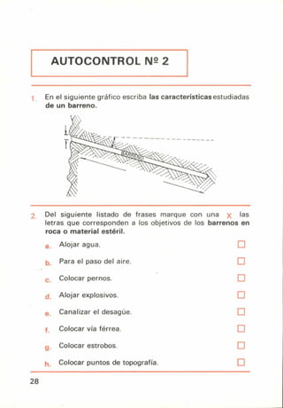 AUTOCONTROL N2 2
En el siguiente gráfico escriba las características estudiadas
de un barreno.
Del siguiente listado de frases marque con una
letras que corresponden a los objetivos de los barrenos
roca o material estéril.
las
en
Alojar agua. ❑
Para el paso del aire. ❑
Colocar pernos. ❑
Alojar explosivos. ❑
Canalizar el desagüe. ❑
Colocar vía férrea. ❑
Colocar estrobos. ❑
Colocar puntos de topografía. ❑
28
 