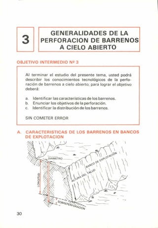 GENERALIDADES DE LA
PERFORACION DE BARRENOS
A CIELO ABIERTO
3
OBJETIVO INTERMEDIO Nº 3
Al terminar el estudio del presente tema, usted podrá
describir los conocimientos tecnológicos de la perfo-
ración de barrenos a cielo abierto; para lograr el objetivo
deberá:
a. Identificar las características de los barrenos.
b. Enunciar los objetivos de la perforación.
c. Identificar la distribución de los barrenos.
SIN COMETER ERROR
A. CARACTERISTICAS DE LOS BARRENOS EN BANCOS
DE EXPLOTACION
30
 