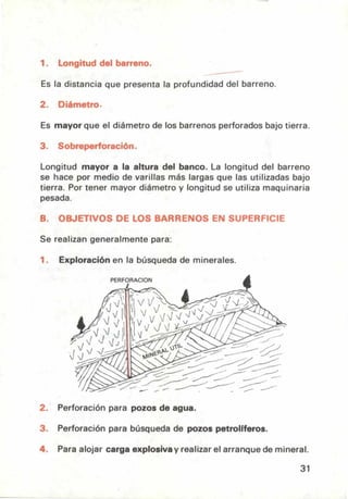 1. Longitud del barreno.
Es la distancia que presenta la profundidad del barreno.
Es mayor que el diámetro de los barrenos perforados bajo tierra.
Longitud mayor a la altura del banco. La longitud del barreno
se hace por medio de varillas más largas que las utilizadas bajo
tierra. Por tener mayor diámetro y longitud se utiliza maquinaria
pesada.
OBJETIVOS DE LOS BARRENOS EN SUPERFICIE
Se realizan generalmente para:
Exploración en la búsqueda de minerales.
PERFORACION
Perforación para pozos de agua.
Perforación para búsqueda de pozos petrolíferos.
Para alojar carga explosiva y realizar el arranque de mineral.
31
 