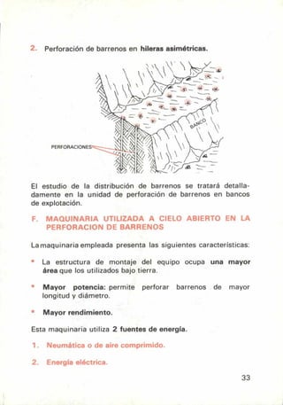 ;
PERFORACIONES ------
1/, da
_
Perforación de barrenos en hileras asimétricas.
El estudio de la distribución de barrenos se tratará detalla-
damente en la unidad de perforación de barrenos en bancos
de explotación.
F. MAQUINARIA UTILIZADA A CIELO ABIERTO EN LA
PERFORACION DE BARRENOS
La maquinaria empleada presenta las siguientes características:
La estructura de montaje del equipo ocupa una mayor
área que los utilizados bajo tierra.
Mayor potencia: permite perforar barrenos de mayor
longitud y diámetro.
Mayor rendimiento.
Esta maquinaria utiliza 2 fuentes de energía.
1. Neumática o de aire comprimido.
2. Energía eléctrica.
33
 