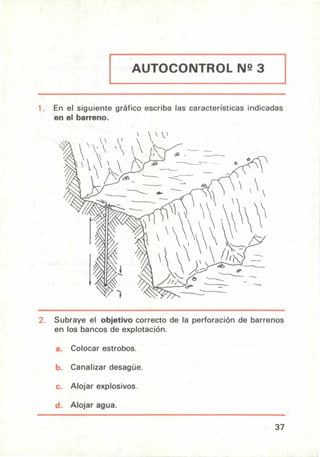 AUTOCONTROL N2 3
En el siguiente gráfico escriba las características indicadas
en el barreno.
Subraye el objetivo correcto de la perforación de barrenos
en los bancos de explotación.
Colocar estrobos.
Canalizar desagüe.
Alojar explosivos.
u. Alojar agua.
37
 