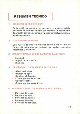 RESUMEN TECNICO
rONCEPTO DE PERFORACION
Es la acción de penetrar en un cuerpo o material sólido,
por medio de una herramienta que combina un movimiento
de rotación con otro de empuje y puede ser realizado manual
o mecánicamente.
2. CONCEPTO DE BARRENO
Son huecos abiertos en material estéril o mineral útil de
forma cilíndrica que se realizan por medios manuales,
mecánicos y eléctricos.
3. CARAL FEHiS í ILAS UE LOS BARRENOS BAJO TIERRA
• Longitud.
• Angulo de inclinación.
• Diámetro.
4. OBJETIVO DE LOS BARRENOS BAJO TIERRA
• Alojar explosivos.
Infusión de agua.
Canalizar el desagüe.
• Colocar pernos de anclaje.
• Colocar estrobos.
• Colocar puntos topográficos.
5. DISTRIBUCION DE LOS BARRENOS BAJO TIERRA 1
Barrenos de techo.
Barrenos de piso.
Barrenos ayudantes.
Barrenos laterales.
Barrenos de franqueo.
39
 