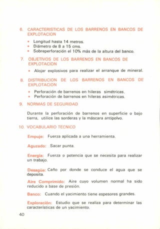 6. CARACTERISTICAS DE LOS BARRENOS EN BANCOS DE
EXPLOTACION
• Longitud hasta 14 metros.
Diámetro de 8 a 15 cros.
• Sobreperforación el 10% más de la altura del banco.
7. OBJETIVOS DE LOS BARRENOS EN BANCOS DE
EXPLOTACION
• Alojar explosivos para realizar el arranque de mineral.
8. DISTRIBUCION DE LOS BARRENOS EN BANCOS DE
EXPLOTACION
• Perforación de barrenos en hileras simétricas.
• Perforación de barrenos en hileras asimétricas.
NORMAS DE SEGURIDAD
Durante la perforación de barrenos en superficie o bajo
tierra, utilice las sorderas y la máscara antipolvo.
10. VOCABULARIO TFCNICO
Empuje: Fuerza aplicada a una herramienta.
Aguzado: Sacar punta.
Energía: Fuerza o potencia que se necesita para realizar
un trabajo.
Desagüe: Caño por donde se conduce el agua que se
deposita.
Aire Comprimido: Aire cuyo volumen normal ha sido
reducido a base de presión.
Banco: Cuando el yacimiento tiene espesores grandes.
Exploración. Estudio que se realiza para determinar las
características de un yacimiento.
40
 