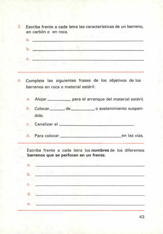 Escriba frente a cada letra las características de un barreno,
en carbón o en roca.
Complete las siguientes frases de los objetivos de los
barrenos en roca o material estéril.
Alojar para el arranque del material estéril.
Colocar de o sostenimiento suspen-
dido.
Canalizar el
Para colocar en las vías.
Escriba frente a cada letra los nombres de los diferentes
barrenos que se perforan en un frente.
a.
b.
c.
d.
e.
43
 