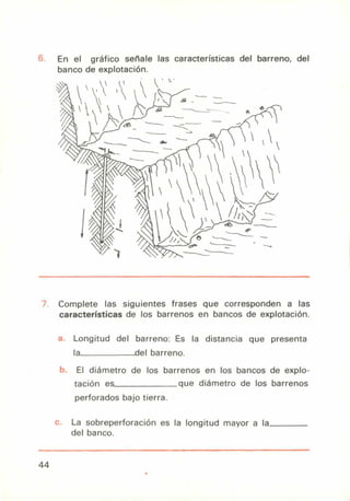 63
En el gráfico señale las características del barreno, del
banco de explotación.
Complete las siguientes frases que corresponden a las
características de los barrenos en bancos de explotación.
Longitud del barreno: Es la distancia que presenta
la del barreno.
El diámetro de los barrenos en los bancos de explo-
tación es que diámetro de los barrenos
perforados bajo tierra.
La sobreperforación es la longitud mayor a la
del banco.
44
 