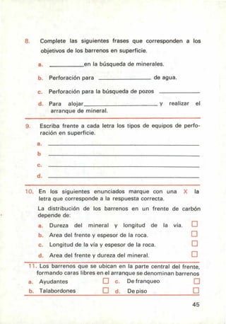 Complete las siguientes frases que corresponden a los
objetivos de los barrenos en superficie.
en la búsqueda de minerales.
Perforación para de agua.
Perforación para la búsqueda de pozos
Para alojar y realizar el
arranque de mineral.
Escriba frente a cada letra los tipos de equipos de perfo-
ración en superficie.
En los siguientes enunciados marque con una la
letra que corresponde a la respuesta correcta.
La distribución de los barrenos en un frente de carbón
depende de:
a. Dureza del mineral y longitud de la vía. ❑
b. Area del frente y espesor de la roca. ❑
c. Longitud de la vía y espesor de la roca. ❑
d. Area del frente y dureza del mineral. ❑
11. Los barrenos que se ubican en la parte central del frente,
formando caras libres en el arranque se denominan barrenos
a. Ayudantes LJ c. De franqueo LJ
b. Talabordones ❑ d. De piso ❑
45
 