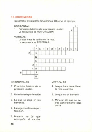 12. CRUCIMINAS
Desarrolle el siguiente Cruciminas. Observe el ejemplo.
HORIZONTAL:
1. Principios básicos de la presente unidad:
La respuesta es PERFORACION.
VERTICAL:
2
3
1. Lo que hace la varilla en la roca.
La respuesta es PENETRAR
1
1 P E R F O R A C I O N
2 E
N
E
3 T
4 R
5 A
R
HORIZONTALES
1. Principios básicos de la
presente unidad.
2. Una clase de perforación
3. Lo que se aloja en los
barrenos.
4. La segunda clase de per-
foración.
5. Material no útil que
acompaña el carbón.
VERTICALES
1. Lo que hace la varilla en
la roca o carbón.
2. Lo que es un barreno.
3. Mineral útil que se ex-
trae generalmente bajo
tierra.
46
 