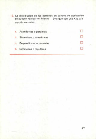La distribución de los barrenos en bancos de explotación
se pueden realizar en hileras
mación correcta).
(marque con una X la afir-
Asimétricas o paralelas ❑
Simétricas o asimétricas ❑
Perpendicular o paralelas ❑
Simétricas o regulares ❑
47
 