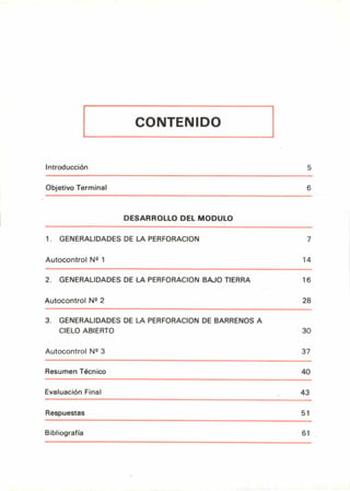 CONTENIDO
Introducción 5
Objetivo Terminal 6
DESARROLLO DEL MODULO
1. GENERALIDADES DE LA PERFORACION 7
Autocontrol Nº 1 14
2. GENERALIDADES DE LA PERFORACION BAJO TIERRA 16
Autocontrol N2 2 28
3. GENERALIDADES DE LA PERFORACION DE BARRENOS A
CIELO ABIERTO 30
Autocontrol Nº 3 37
Resumen Técnico 40
Evaluación Final 43
Respuestas 51
Bibliografía 61
 