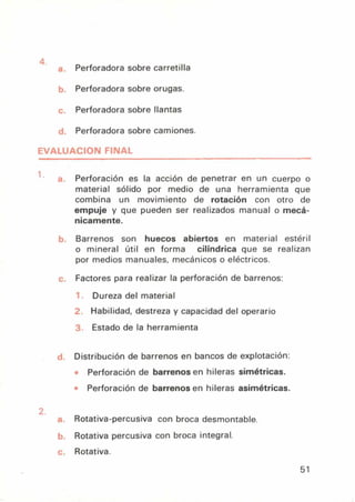 Perforadora sobre carretilla
Perforadora sobre orugas.
c. Perforadora sobre llantas
d. Perforadora sobre camiones.
EVALUACION FINAL
a. Perforación es la acción de penetrar en un cuerpo o
material sólido por medio de una herramienta que
combina un movimiento de rotación con otro de
empuje y que pueden ser realizados manual o mecá-
nicamente.
0. Barrenos son huecos abiertos en material estéril
o mineral útil en forma cilíndrica que se realizan
por medios manuales, mecánicos o eléctricos.
Factores para realizar la perforación de barrenos:
Dureza del material
2 Habilidad, destreza y capacidad del operario
3 Estado de la herramienta
1. Distribución de barrenos en bancos de explotación:
Perforación de barrenos en hileras simétricas.
Perforación de barrenos en hileras asimétricas.
L.
Rotativa-percusiva con broca desmontable.
). Rotativa percusiva con broca integral.
Rotativa.
51
 