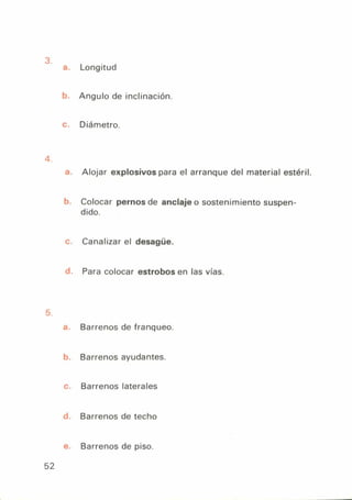 a. Longitud
t. Angulo de inclinación.
c. Diámetro.
a. Alojar explosivos para el arranque del material estéril.
b. Colocar pernos de anclaje o sostenimiento suspen-
dido.
c. Canalizar el desagüe.
d. Para colocar estrobos en las vías.
'¿
-L Barrenos de franqueo.
b. Barrenos ayudantes.
c. Barrenos laterales
d Barrenos de techo
e. Barrenos de piso.
52
 