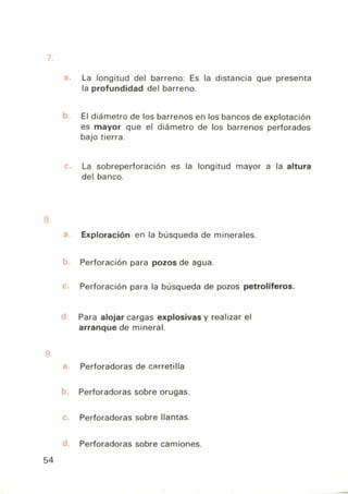 La longitud del barreno: Es la distancia que presenta
la profundidad del barreno.
El diámetro de los barrenos en los bancos de explotación
es mayor que el diámetro de los barrenos perforados
bajo tierra.
La sobreperforación es la longitud mayor a la altura
del banco.
Exploración en la búsqueda de minerales.
Perforación para pozos de agua.
Perforación para la búsqueda de pozos petrolíferos.
Para alojar cargas explosivas y realizar el
arranque de mineral.
Perforadoras de carretilla
Perforadoras sobre orugas.
Perforadoras sobre llantas.
Perforadoras sobre camiones.
54
 