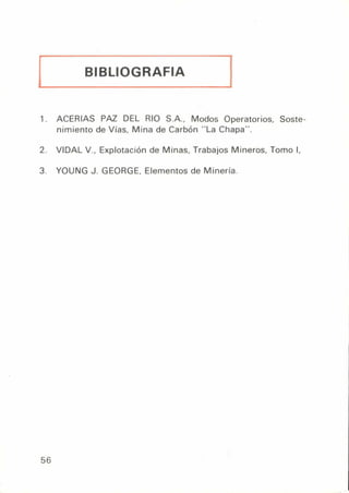 BIBLIOGRAFIA
1. ACERIAS PAZ DEL RIO S.A., Modos Operatorios, Soste-
nimiento de Vías, Mina de Carbón "La Chapa".
2. VIDAL V., Explotación de Minas, Trabajos Mineros, Tomo I,
3. YOUNG J. GEORGE, Elementos de Minería.
56
 