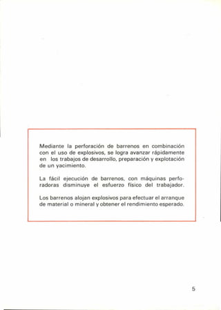 Mediante la perforación de barrenos en combinación
con el uso de explosivos, se logra avanzar rápidamente
en los trabajos de desarrollo, preparación y explotación
de un yacimiento.
La fácil ejecución de barrenos, con máquinas perfo-
radoras disminuye el esfuerzo físico del trabajador.
Los barrenos alojan explosivos para efectuar el arranque
de material o mineral y obtener el rendimiento esperado.
5
 