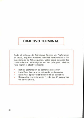 OBJETIVO TERMINAL j
Dado el módulo de Principios Básicos de Perforación
en Roca, algunos modelos, láminas relacionadas y un
cuestionario de 13 preguntas, usted podrá describir los
conocimientos tecnológicos de los principios básicos.
Para lograr el objetivo deberá:
Definir perforación de barrenos en carbón
Identificar las características de los barrenos
Identificar tipos y distribución de los barrenos
Responder correctamente 11 de las 13 preguntas
del cuestionario.
6
 