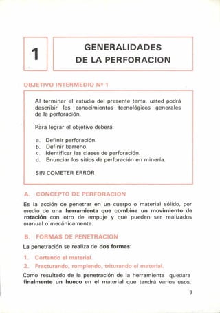 GENERALIDADES
DE LA PERFORACION
1
OBJETIVO INTERMEDIO N2 1
Al terminar el estudio del presente tema, usted podrá
describir los conocimientos tecnológicos generales
de la perforación.
Pára lograr el objetivo deberá:
a. Definir perforación.
b. Definir barreno.
c. Identificar las clases de perforación.
d. Enunciar los sitios de perforación en minería.
SIN COMETER ERROR
A. CONCEPTO DF PERFORACION
Es la acción de penetrar en un cuerpo o material sólido, por
medio de una herramienta que combina un movimiento de
rotación con otro de empuje y que pueden ser realizados
manual o mecánicamente.
B. FORMAS DE PENETRACION
La penetración se realiza de dos formas:
1. cortando el material.
2. Fracturando, rompiendo, triturando el material.
Como resultado de la penetración de la herramienta quedara
finalmente un hueco en el material que tendrá varios usos.
7
 