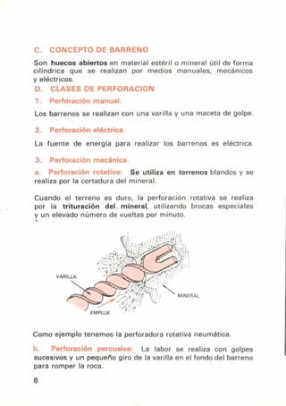C. CONCEPTO DE BARRENO
Son huecos abiertos en material estéril o mineral útil de forma
cilíndrica que se realizan por medios manuales, mecánicos
y eléctricos.
D. CLASES DE PERFORACION
1. Perforación manual.
Los barrenos se realizan con una varilla y una maceta de golpe.
2. Perforación eléctrica
La fuente de energía para realizar los barrenos es eléctrica.
Perforación mecánica.
Perforación rotativa: Se utiliza en terrenos blandos y se
realiza por la cortadura del mineral.
Cuando el terreno es duro, la perforación rotativa se realiza
por la trituración del. mineral, utilizando brocas especiales
y un elevado número de vueltas por minuto.
Como ejemplo tenemos la perforadora rotativa neumática.
h PPrforción ryercusiva' La labor se realiza con golpes
sucesivos y un pequeño giro de la varilla en el fondo del barreno
para romper la roca.
8
 