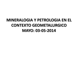 MINERALOGIA Y PETROLOGIA EN EL
CONTEXTO GEOMETALURGICO
MAYO: 03-05-2014
 
