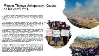 Minera Tintaya Antapaccay -Causas
de los conflictos
• Existe un Convenio Marco firmado por la comunidad y la minera
en el 2003 en el que se establecen una serie de compromisos para
promover el desarrollo de la provincia; sin embargo, hay mucho
por hacer.
• La muerte de animales –sobre todo de ganado– fue el
desencadenante de las protestas en la provincia provincia. A
partir de ellas, se señaló a la minera Xstrata Tintaya como la
fuente de contaminación de los ríos Salado y Cañipía
• La comunidad campesina de Tintaya Marquiri fue la primera en
levantarse. Cabe señalar que los resultados de
los monitoreos realizados posteriormente establecieron que la
muerte de animales se debió a factores naturales.
• El paro indefinido fue el momento más turbulento en la zona.
Se inció el 21 de mayo del 2012 en la provincia. La principal
exigencia era que la empresa minera eleve de 3 a 30% su aporte
voluntario por utilidades anuales, situación rechazada por Xstrata
y el Estado, pues se consideró que la empresa cumplía con los
requisitos de responsabilidad social y ambiental, y porque el
aumento afectaría la rentabilidad de la minera.
• El paro indefinido fue el momento más turbulento en la zona.
Se inció el 21 de mayo del 2012 en la provincia. La principal
exigencia era que la empresa minera eleve de 3 a 30% su aporte
voluntario por utilidades anuales, situación rechazada por Xstrata
y el Estado, pues se consideró que la empresa cumplía con los
requisitos de responsabilidad social y ambiental, y porque el
aumento afectaría la rentabilidad de la minera.
 