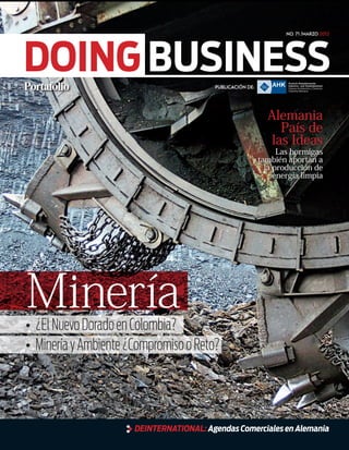 No. 71 /marzo 2012




DOING BUSINESS                           Publicación de:




                                                             Alemania
                                                               País de
                                                             las Ideas
                                                                 Las hormigas
                                                           también aportan a
                                                             la producción de
                                                                energía limpia




Minería
•	 ¿El Nuevo Dorado en Colombia?
•	 Minería y Ambiente ¿Compromiso o Reto?




                      DEinternational: Agendas Comerciales en Alemania
 