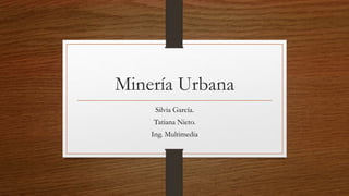 Minería Urbana
Silvia García.
Tatiana Nieto.
Ing. Multimedia
 