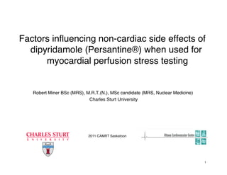 Factors inﬂuencing non-cardiac side effects of
dipyridamole (Persantine®) when used for
myocardial perfusion stress testing!
Robert Miner BSc (MRS), M.R.T.(N.), MSc candidate (MRS, Nuclear Medicine)!
Charles Sturt University!
2011 CAMRT Saskatoon!
1!
 