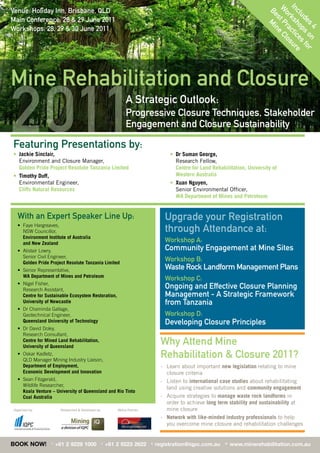 In ksh ctic sur
Venue: Holiday Inn, Brisbane, QLD




                                                                                                                                    W t P e Cl

                                                                                                                                     c lu o e e
                                                                                                                                     Be Mi
                                                                                                                                      or ra o
Main Conference: 28 & 29 June 2011




                                                                                                                                         s n


                                                                                                                                         de ps s fo
                                                                                                                                           s on r
Workshops: 28, 29 & 30 June 2011




                                                                                                                                            4
Mine Rehabilitation and Closure

2011
Featuring Presentations by:
• Jackie Sinclair,
  Environment	and	Closure	Manager,	
                                                                   A Strategic Outlook:
                                                                   Progressive Closure Techniques, Stakeholder
                                                                   Engagement and Closure Sustainability

                                                                                         • Dr Suman George,
                                                                                           Research Fellow,
  Golden Pride Project Resolute Tanzania Limited                                           Centre for Land Rehabilitation, University of
• Timothy Duff,                                                                            Western Australia
  Environmental	Engineer,	                                                               • Xuan Nguyen,
  Cliffs Natural Resources                                                                 Senior	Environmental	Officer,	
                                                                                           WA Department of Mines and Petroleum


  With an Expert Speaker Line Up:                                                     Upgrade your Registration
  •	 	 aye	Hargreaves,	
     F
     NSW Councillor,                                                                  through Attendance at:
     Environment Institute of Australia
     and New Zealand
                                                                                      Workshop A:
  •	 	 listair	Lowry,
     A                                                                                Community Engagement at Mine Sites
     Senior Civil Engineer,
     Golden Pride Project Resolute Tanzania Limited
                                                                                      Workshop B:
  •	 	 enior	Representative,	
     S                                                                                Waste Rock Landform Management Plans
     WA Department of Mines and Petroleum
                                                                                      Workshop C:
  •	 	 igel	Fisher,	
     N
     Research	Assistant,
                                                                                      Ongoing and Effective Closure Planning
     Centre for Sustainable Ecosystem Restoration,                                    Management - A Strategic Framework
     University of Newcastle                                                          from Tanzania
  •	 	 r	Chaminda	Gallage,	
     D
     Geotechnical	Engineer,	                                                          Workshop D:
     Queensland University of Technology                                              Developing Closure Principles
  •	 	 r	David	Doley,	
     D
     Research	Consultant,	
     Centre for Mined Land Rehabilitation,
     University of Queensland
                                                                                     Why Attend Mine
  •	 	 skar	Kadletz,	
     O
     QLD	Manager	Mining	Industry	Liaison,	
                                                                                     Rehabilitation & Closure 2011?
     Department of Employment,                                                       -	 	 earn	about	important	new legislation relating to mine
                                                                                        L
     Economic Development and Innovation                                                closure criteria
  •	 	 ean	Fitzgerald,	
     S                                                                               -	 	 isten	to	international case studies about rehabilitating
                                                                                        L
     Wildlife	Researcher,	
                                                                                        land	using	creative	solutions	and	community engagement
     Koala Venture – University of Queensland and Rio Tinto
     Coal Australia                                                                  - Acquire strategies to manage waste rock landforms in
                                                                                        order	to	achieve long term stability and sustainability at
Organised	by:            Researched	&	Developed	by:           Media Partner:            mine closure
                                                                                     - Network with like-minded industry professionals	to	help	
                                                                                        you	overcome	mine	closure	and	rehabilitation	challenges


BOOK NOW!          T
                       +61 2 9229 1000                F
                                                          +61 2 9223 2622      E
                                                                                   registration@iqpc.com.au      W
                                                                                                                     www.minerehabilitation.com.au
 