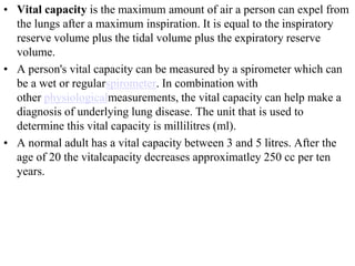 • Vital capacity is the maximum amount of air a person can expel from
the lungs after a maximum inspiration. It is equal to the inspiratory
reserve volume plus the tidal volume plus the expiratory reserve
volume.
• A person's vital capacity can be measured by a spirometer which can
be a wet or regularspirometer. In combination with
other physiologicalmeasurements, the vital capacity can help make a
diagnosis of underlying lung disease. The unit that is used to
determine this vital capacity is millilitres (ml).
• A normal adult has a vital capacity between 3 and 5 litres. After the
age of 20 the vitalcapacity decreases approximatley 250 cc per ten
years.
 