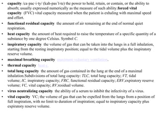 • capacity /ca·pac·i·ty/ (kah-pas´ĭ-te) the power to hold, retain, or contain, or the ability to
absorb; usually expressed numerically as the measure of such ability.forced vital
capacity (FVC) vital capacity measured when the patient is exhaling with maximal speed
and effort.
• functional residual capacity the amount of air remaining at the end of normal quiet
respiration.
• heat capacity the amount of heat required to raise the temperature of a specific quantity of a
substance by one degree Celsius. Symbol C.
• inspiratory capacity the volume of gas that can be taken into the lungs in a full inhalation,
starting from the resting inspiratory position; equal to the tidal volume plus the inspiratory
reserve volume.
• maximal breathing capacity maximum voluntary ventilation.
• thermal capacity heat c.
• total lung capacity the amount of gas contained in the lung at the end of a maximal
inhalation.Subdivisions of total lung capacity: TLC, total lung capacity; VT, tidal
volume; IC, inspiratory capacity; FRC, functional residual capacity; ERV,expiratory reserve
volume; VC, vital capacity; RV,residual volume.
• virus neutralizing capacity the ability of a serum to inhibit the infectivity of a virus.
• vital capacity VC; the volume of gas that can be expelled from the lungs from a position of
full inspiration, with no limit to duration of inspiration; equal to inspiratory capacity plus
expiratory reserve volume.
 