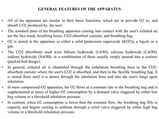 GENERAL FEATURES OF THE APPARATUS
• All of the apparatus are similar in their basic functions, which are to provide O2 to, and
absorb CO2 produced by, the user.
• The standard parts of the breathing apparatus coming into contact with the user's exhaled air
are the face mask, breathing hoses, CO2-absorbent canister, and breathing bag.
• O2 is stored in the apparatus as either a solid (potassium superoxide (KO2)), a liquid, or a
gas.
• The CO2 absorbents used were lithium hydroxide (LiOH), calcium hydroxide (CaOH),
sodium hydroxide (NaOH), or a combination of these usually simply poured into a canister
(packed-bed design).
• In general, exhaled air is channeled through the exhalation breathing hose to the CO2-
absorbent canister where the user's CO2 is absorbed, and then to the flexible breathing bag. It
is stored there until it is drawn through the inhalation hose and into the user's lungs upon
inhalation.
• In most compressed-O2 apparatus, the O2 flows at a constant rate to the breathing bag and is
supplemented at times of higher O2 consumption by a demand valve triggered by either low
bag volume or a threshold inhalation pressure.
• In contrast, when O2 consumption is lower than the constant flow, the breathing bag fills to
capacity and begins venting to ambient through a relief valve triggered by either high bag
volume or a threshold exhalation pressure.
 