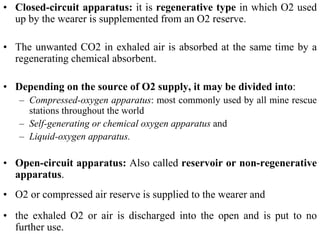 • Closed-circuit apparatus: it is regenerative type in which O2 used
up by the wearer is supplemented from an O2 reserve.
• The unwanted CO2 in exhaled air is absorbed at the same time by a
regenerating chemical absorbent.
• Depending on the source of O2 supply, it may be divided into:
– Compressed-oxygen apparatus: most commonly used by all mine rescue
stations throughout the world
– Self-generating or chemical oxygen apparatus and
– Liquid-oxygen apparatus.
• Open-circuit apparatus: Also called reservoir or non-regenerative
apparatus.
• O2 or compressed air reserve is supplied to the wearer and
• the exhaled O2 or air is discharged into the open and is put to no
further use.
 