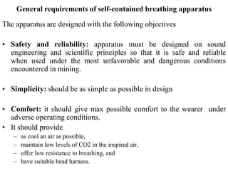General requirements of self-contained breathing apparatus
The apparatus are designed with the following objectives
• Safety and reliability: apparatus must be designed on sound
engineering and scientific principles so that it is safe and reliable
when used under the most unfavorable and dangerous conditions
encountered in mining.
• Simplicity: should be as simple as possible in design
• Comfort: it should give max possible comfort to the wearer under
adverse operating conditions.
• It should provide
– as cool an air as possible,
– maintain low levels of CO2 in the inspired air,
– offer low resistance to breathing, and
– have suitable head harness.
 