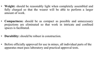 • Weight: should be reasonably light when completely assembled and
fully charged so that the wearer will be able to perform a larger
amount of work.
• Compactness: should be as compact as possible and unnecessary
projections are eliminated so that work in intricate and confined
spaces is facilitated.
• Durability: should be robust in construction.
• Before officially approved for use in mines, all individual parts of the
apparatus must pass laboratory and practical approval tests.
 