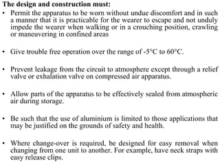 The design and construction must:
• Permit the apparatus to be worn without undue discomfort and in such
a manner that it is practicable for the wearer to escape and not unduly
impede the wearer when walking or in a crouching position, crawling
or maneuvering in confined areas
• Give trouble free operation over the range of -5°C to 60°C.
• Prevent leakage from the circuit to atmosphere except through a relief
valve or exhalation valve on compressed air apparatus.
• Allow parts of the apparatus to be effectively sealed from atmospheric
air during storage.
• Be such that the use of aluminium is limited to those applications that
may be justified on the grounds of safety and health.
• Where change-over is required, be designed for easy removal when
changing from one unit to another. For example, have neck straps with
easy release clips.
 