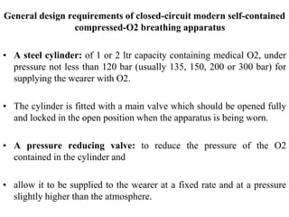 General design requirements of closed-circuit modern self-contained
compressed-O2 breathing apparatus
• A steel cylinder: of 1 or 2 ltr capacity containing medical O2, under
pressure not less than 120 bar (usually 135, 150, 200 or 300 bar) for
supplying the wearer with O2.
• The cylinder is fitted with a main valve which should be opened fully
and locked in the open position when the apparatus is being worn.
• A pressure reducing valve: to reduce the pressure of the O2
contained in the cylinder and
• allow it to be supplied to the wearer at a fixed rate and at a pressure
slightly higher than the atmosphere.
 