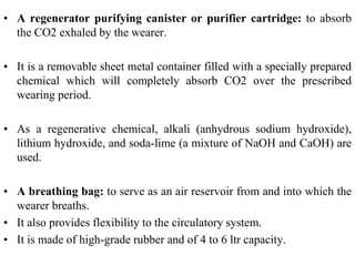 • A regenerator purifying canister or purifier cartridge: to absorb
the CO2 exhaled by the wearer.
• It is a removable sheet metal container filled with a specially prepared
chemical which will completely absorb CO2 over the prescribed
wearing period.
• As a regenerative chemical, alkali (anhydrous sodium hydroxide),
lithium hydroxide, and soda-lime (a mixture of NaOH and CaOH) are
used.
• A breathing bag: to serve as an air reservoir from and into which the
wearer breaths.
• It also provides flexibility to the circulatory system.
• It is made of high-grade rubber and of 4 to 6 ltr capacity.
 